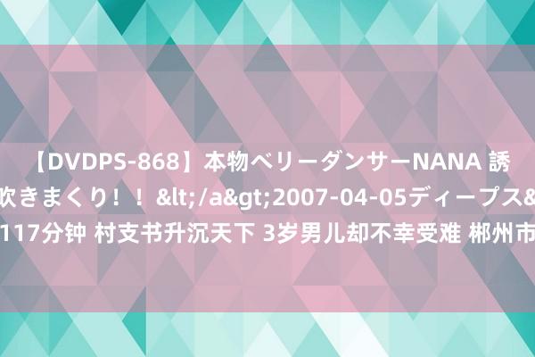 【DVDPS-868】本物ベリーダンサーNANA 誘惑の腰使いで潮吹きまくり！！</a>2007-04-05ディープス&$DEEP’S117分钟 村支书升沉天下 3岁男儿却不幸受难 郴州市村通知何晨嘉在洪灾中舍己救东说念主