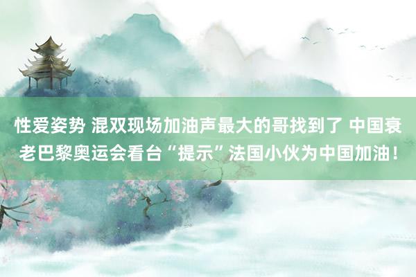 性爱姿势 混双现场加油声最大的哥找到了 中国衰老巴黎奥运会看台“提示”法国小伙为中国加油！