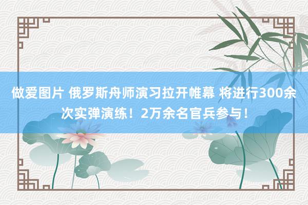 做爱图片 俄罗斯舟师演习拉开帷幕 将进行300余次实弹演练！2万余名官兵参与！