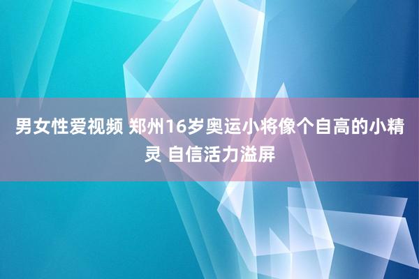 男女性爱视频 郑州16岁奥运小将像个自高的小精灵 自信活力溢屏