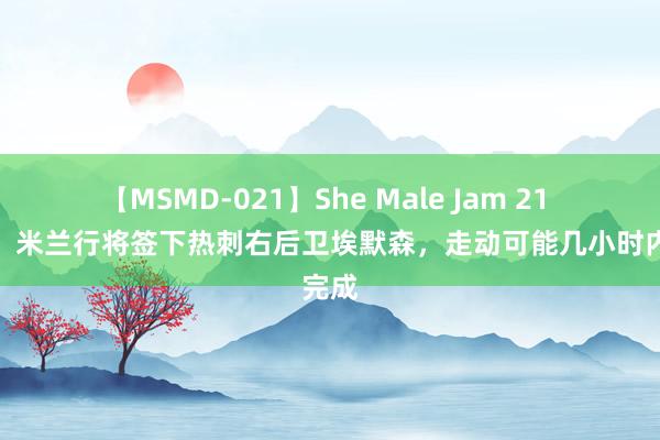 【MSMD-021】She Male Jam 21 隆戈：米兰行将签下热刺右后卫埃默森，走动可能几小时内完成