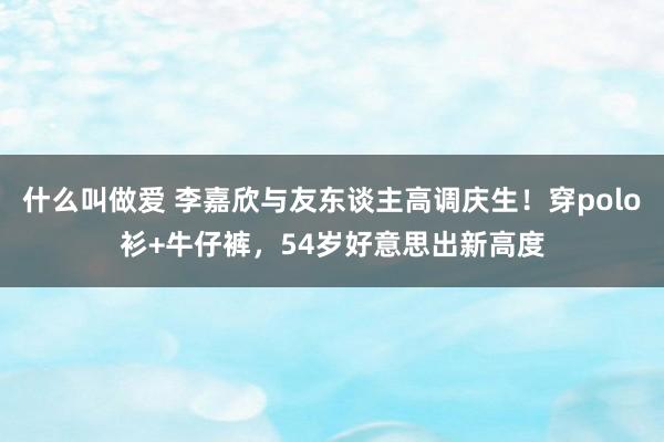 什么叫做爱 李嘉欣与友东谈主高调庆生！穿polo衫+牛仔裤，54岁好意思出新高度