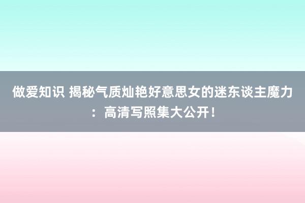 做爱知识 揭秘气质灿艳好意思女的迷东谈主魔力：高清写照集大公开！