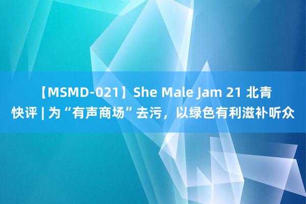 【MSMD-021】She Male Jam 21 北青快评 | 为“有声商场”去污，以绿色有利滋补听众