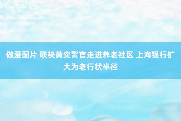 做爱图片 联袂黄奕警官走进养老社区 上海银行扩大为老行状半径