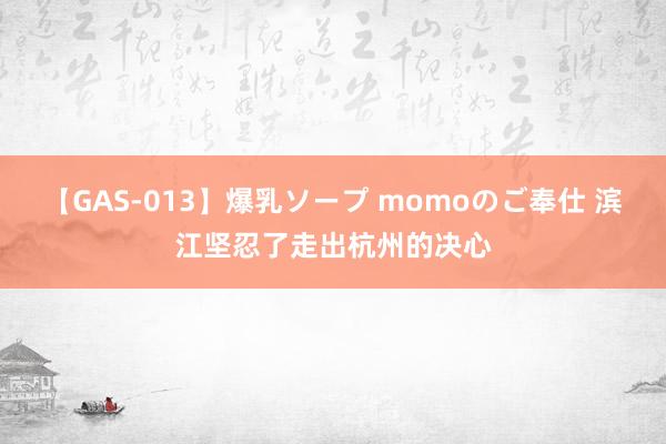 【GAS-013】爆乳ソープ momoのご奉仕 滨江坚忍了走出杭州的决心