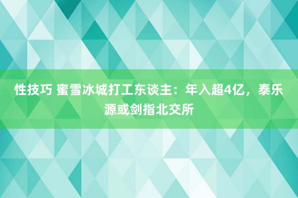 性技巧 蜜雪冰城打工东谈主：年入超4亿，泰乐源或剑指北交所