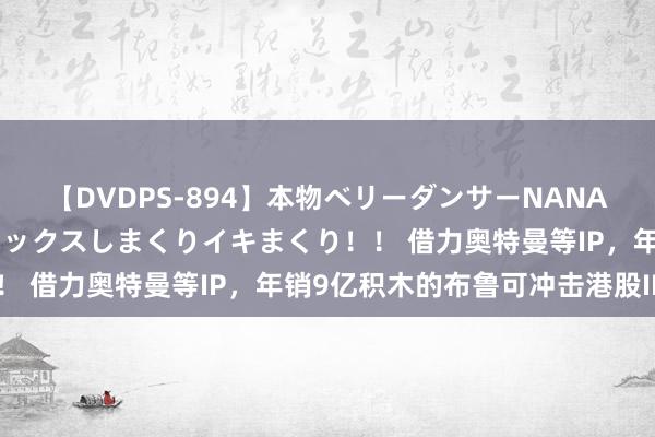 【DVDPS-894】本物ベリーダンサーNANA第2弾 悦楽の腰使いでセックスしまくりイキまくり！！ 借力奥特曼等IP，年销9亿积木的布鲁可冲击港股IPO