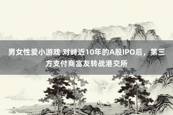 男女性爱小游戏 对峙近10年的A股IPO后，第三方支付商富友转战港交所