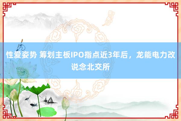 性爱姿势 筹划主板IPO指点近3年后，龙能电力改说念北交所