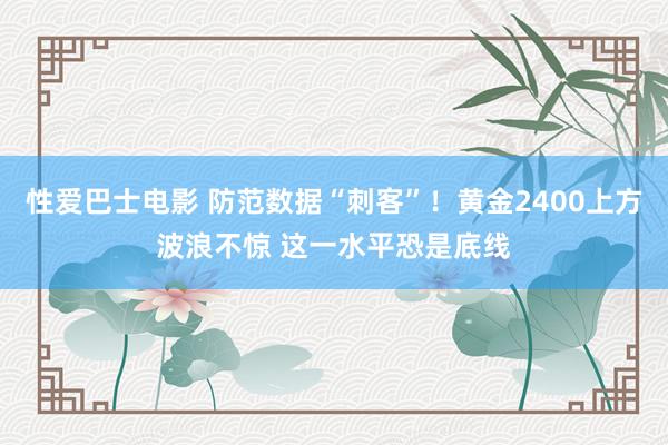 性爱巴士电影 防范数据“刺客”！黄金2400上方波浪不惊 这一水平恐是底线