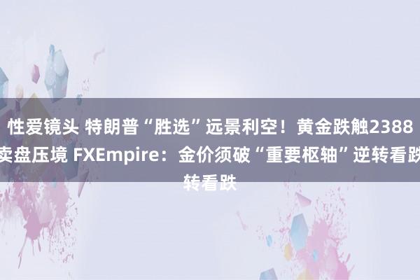 性爱镜头 特朗普“胜选”远景利空！黄金跌触2388卖盘压境 FXEmpire：金价须破“重要枢轴”逆转看跌