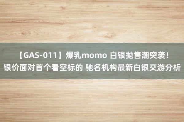 【GAS-011】爆乳momo 白银抛售潮突袭！银价面对首个看空标的 驰名机构最新白银交游分析