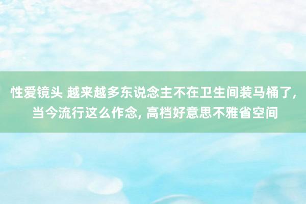 性爱镜头 越来越多东说念主不在卫生间装马桶了， 当今流行这么作念， 高档好意思不雅省空间