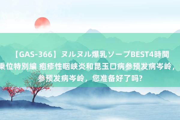 【GAS-366】ヌルヌル爆乳ソープBEST4時間 マットSEX騎乗位特別編 疱疹性咽峡炎和昆玉口病参预发病岑岭，您准备好了吗?