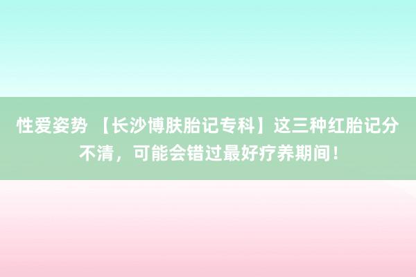 性爱姿势 【长沙博肤胎记专科】这三种红胎记分不清，可能会错过最好疗养期间！