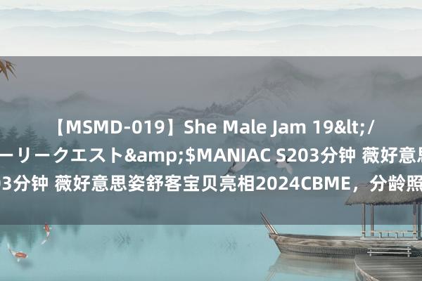 【MSMD-019】She Male Jam 19</a>2008-08-04グローリークエスト&$MANIAC S203分钟 薇好意思姿舒客宝贝亮相2024CBME，分龄照应理念成焦点