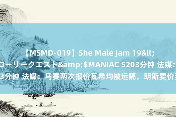 【MSMD-019】She Male Jam 19</a>2008-08-04グローリークエスト&$MANIAC S203分钟 法媒：马赛两次报价瓦希均被远隔，朗斯要价至少3000万欧元