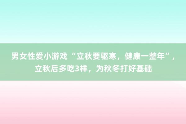 男女性爱小游戏 “立秋要驱寒，健康一整年”，立秋后多吃3样，为秋冬打好基础