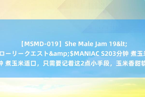 【MSMD-019】She Male Jam 19</a>2008-08-04グローリークエスト&$MANIAC S203分钟 煮玉米适口，只需要记着这2点小手段，玉米香甜软糯，家东谈主抢着吃