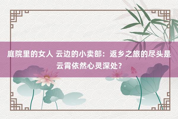 庭院里的女人 云边的小卖部：返乡之旅的尽头是云霄依然心灵深处？