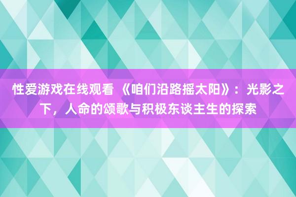 性爱游戏在线观看 《咱们沿路摇太阳》：光影之下，人命的颂歌与积极东谈主生的探索