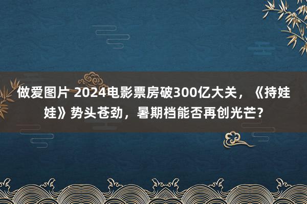 做爱图片 2024电影票房破300亿大关，《持娃娃》势头苍劲，暑期档能否再创光芒？