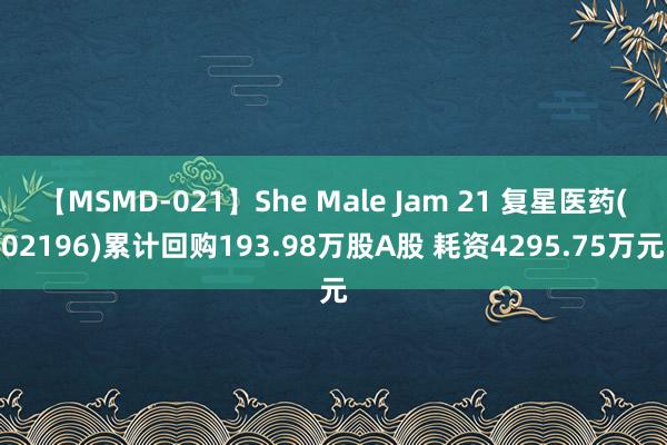 【MSMD-021】She Male Jam 21 复星医药(02196)累计回购193.98万股A股 耗资4295.75万元