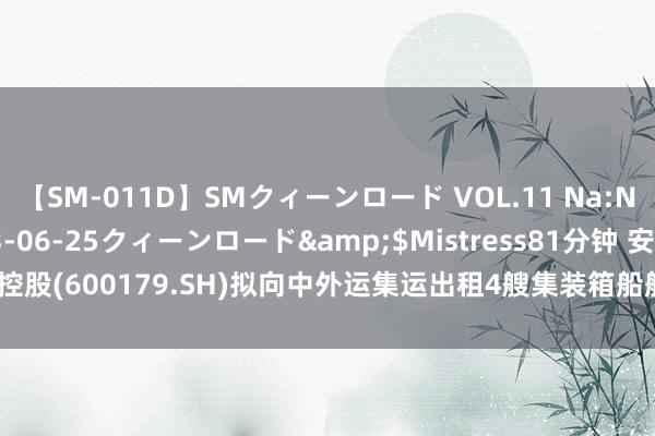 【SM-011D】SMクィーンロード VOL.11 Na:Na</a>2013-06-25クィーンロード&$Mistress81分钟 安通控股(600179.SH)拟向中外运集运出租4艘集装箱船舶 预测总金额1.9亿-2.5亿元