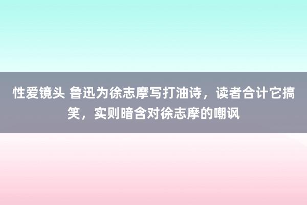 性爱镜头 鲁迅为徐志摩写打油诗，读者合计它搞笑，实则暗含对徐志摩的嘲讽