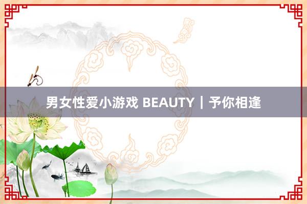 男女性爱小游戏 BEAUTY｜予你相逢