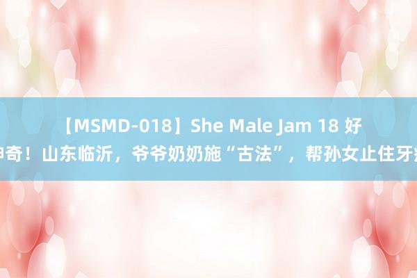 【MSMD-018】She Male Jam 18 好神奇！山东临沂，爷爷奶奶施“古法”，帮孙女止住牙痛