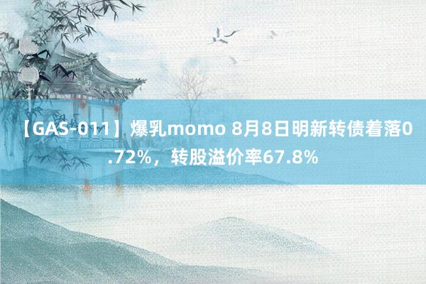 【GAS-011】爆乳momo 8月8日明新转债着落0.72%，转股溢价率67.8%