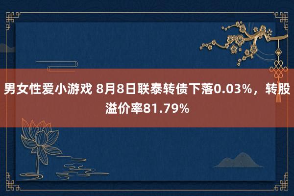 男女性爱小游戏 8月8日联泰转债下落0.03%，转股溢价率81.79%