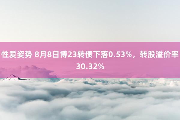 性爱姿势 8月8日博23转债下落0.53%，转股溢价率30.32%