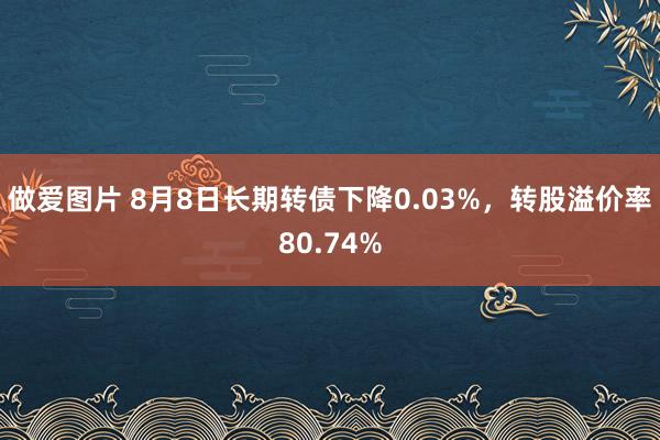 做爱图片 8月8日长期转债下降0.03%，转股溢价率80.74%