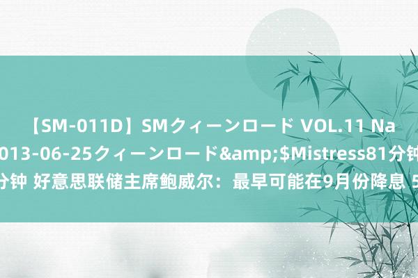 【SM-011D】SMクィーンロード VOL.11 Na:Na</a>2013-06-25クィーンロード&$Mistress81分钟 好意思联储主席鲍威尔：最早可能在9月份降息 50个基点不在有计划边界内