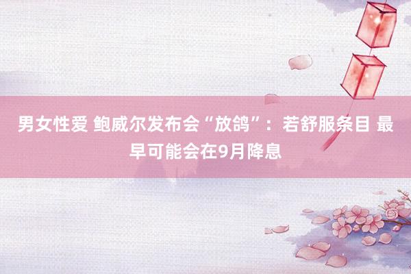 男女性爱 鲍威尔发布会“放鸽”：若舒服条目 最早可能会在9月降息