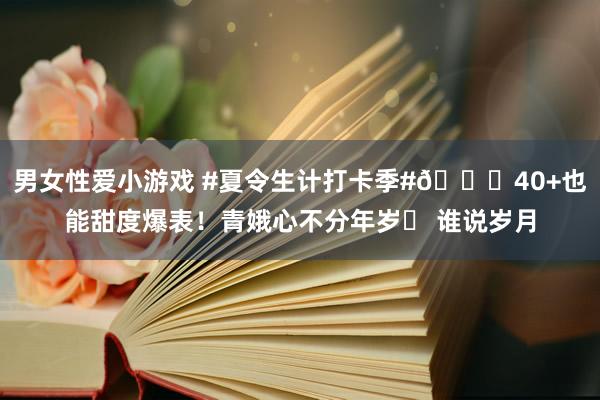 男女性爱小游戏 #夏令生计打卡季#?40+也能甜度爆表！青娥心不分年岁✨ 谁说岁月