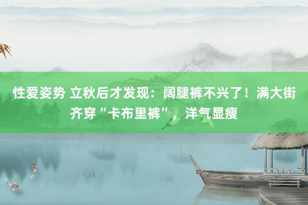 性爱姿势 立秋后才发现：阔腿裤不兴了！满大街齐穿“卡布里裤”，洋气显瘦