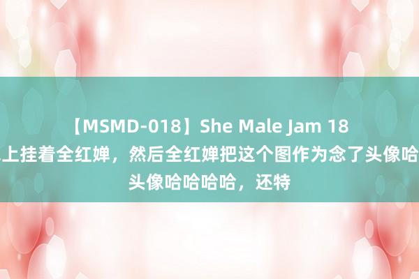 【MSMD-018】She Male Jam 18 陈艺文的包包上挂着全红婵，然后全红婵把这个图作为念了头像哈哈哈哈，还特