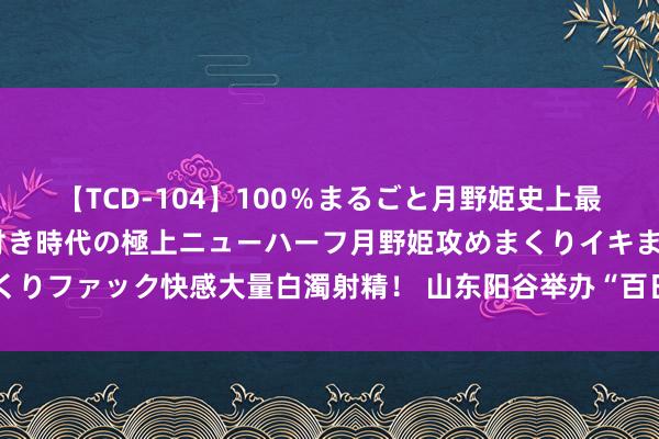 【TCD-104】100％まるごと月野姫史上最強ベスト！ 究極の玉竿付き時代の極上ニューハーフ月野姫攻めまくりイキまくりファック快感大量白濁射精！ 山东阳谷举办“百日千万招聘专项当作”招聘会