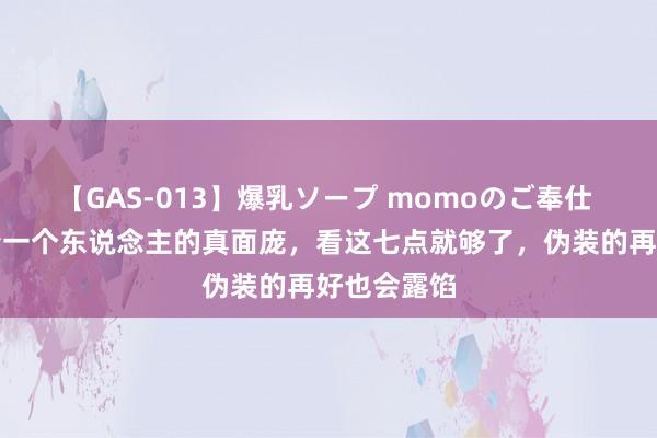 【GAS-013】爆乳ソープ momoのご奉仕 念念要看清一个东说念主的真面庞，看这七点就够了，伪装的再好也会露馅