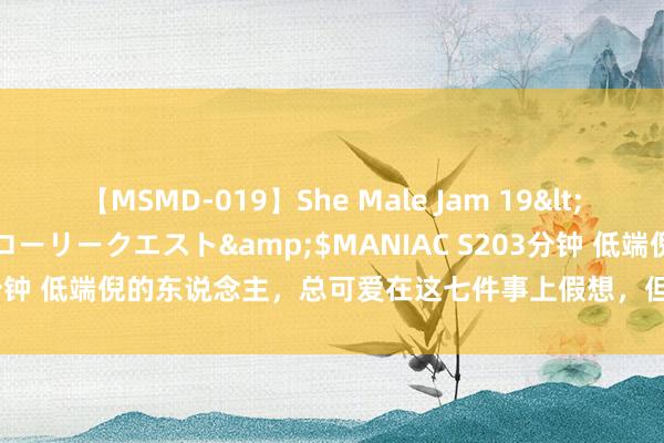 【MSMD-019】She Male Jam 19</a>2008-08-04グローリークエスト&$MANIAC S203分钟 低端倪的东说念主，总可爱在这七件事上假想，但愿你一个王人莫得！