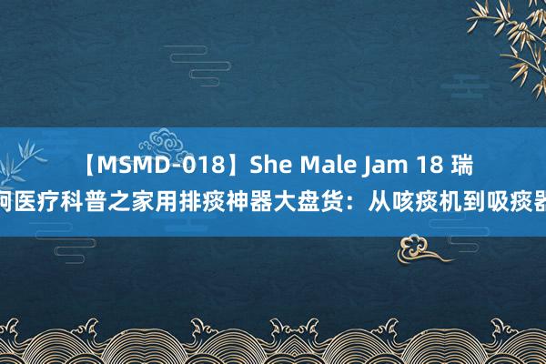 【MSMD-018】She Male Jam 18 瑞炯医疗科普之家用排痰神器大盘货：从咳痰机到吸痰器