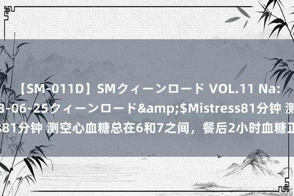 【SM-011D】SMクィーンロード VOL.11 Na:Na</a>2013-06-25クィーンロード&$Mistress81分钟 测空心血糖总在6和7之间，餐后2小时血糖正常，该怎样调节？