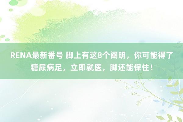 RENA最新番号 脚上有这8个阐明，你可能得了糖尿病足，立即就医，脚还能保住！