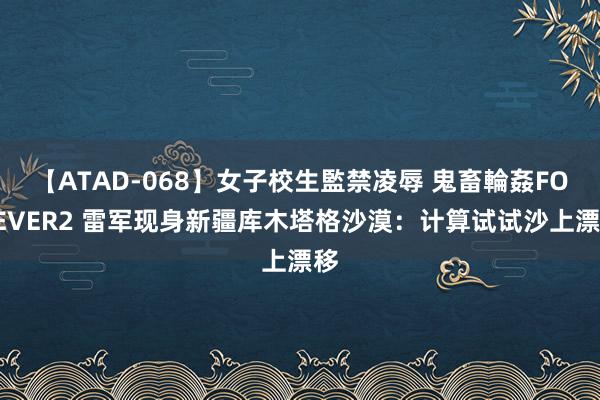 【ATAD-068】女子校生監禁凌辱 鬼畜輪姦FOREVER2 雷军现身新疆库木塔格沙漠：计算试试沙上漂移