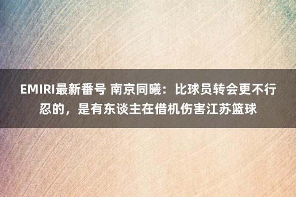 EMIRI最新番号 南京同曦：比球员转会更不行忍的，是有东谈主在借机伤害江苏篮球