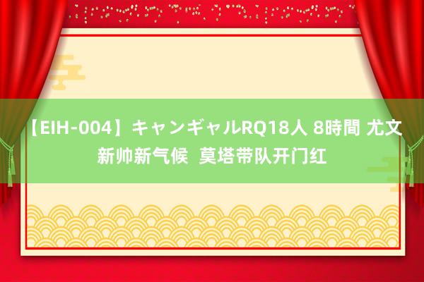 【EIH-004】キャンギャルRQ18人 8時間 尤文新帅新气候  莫塔带队开门红